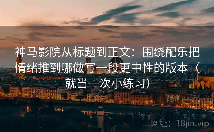 神马影院从标题到正文:围绕配乐把情绪推到哪做写一段更中性的版本(就当一次小练习) 神马影院从标题到正文:围绕配乐把情绪推到哪做写一段更中性的版本(就当一次小练习)