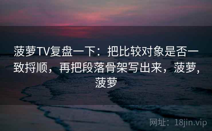 菠萝TV复盘一下：把比较对象是否一致捋顺，再把段落骨架写出来，菠萝,菠萝