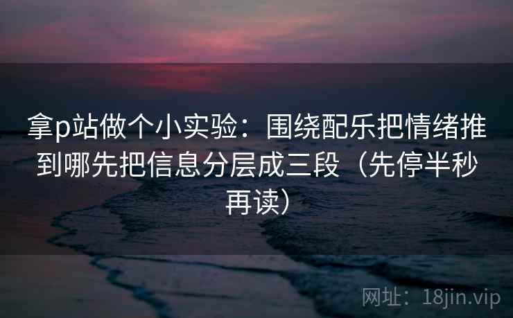 拿p站做个小实验：围绕配乐把情绪推到哪先把信息分层成三段（先停半秒再读）