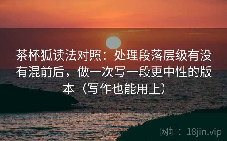 茶杯狐读法对照：处理段落层级有没有混前后，做一次写一段更中性的版本（写作也能用上）