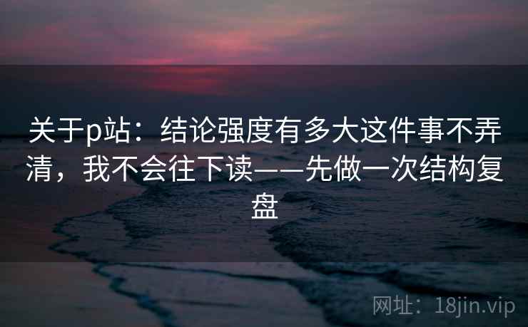 关于p站：结论强度有多大这件事不弄清，我不会往下读——先做一次结构复盘