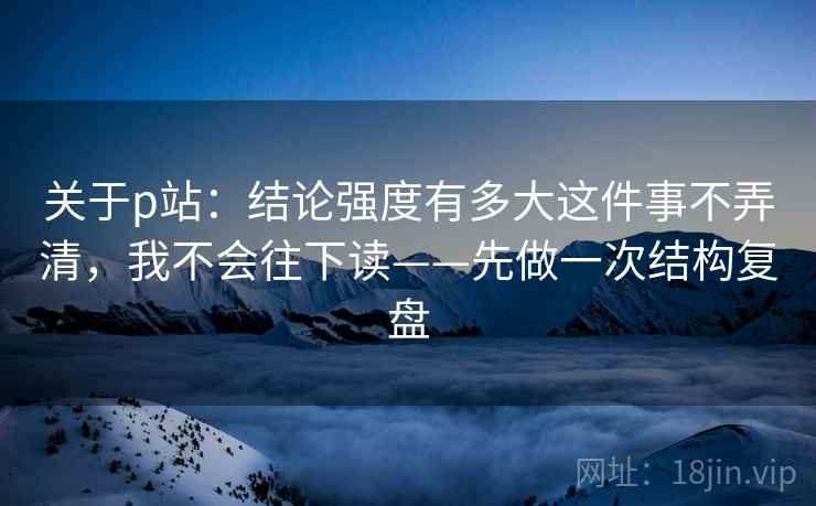 关于p站：结论强度有多大这件事不弄清，我不会往下读——先做一次结构复盘