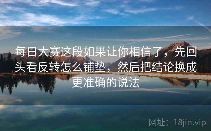 每日大赛这段如果让你相信了，先回头看反转怎么铺垫，然后把结论换成更准确的说法