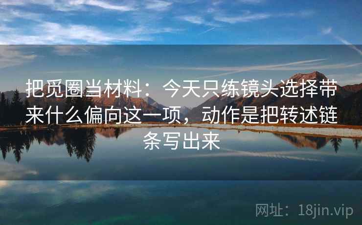 把觅圈当材料：今天只练镜头选择带来什么偏向这一项，动作是把转述链条写出来