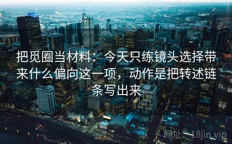 把觅圈当材料：今天只练镜头选择带来什么偏向这一项，动作是把转述链条写出来