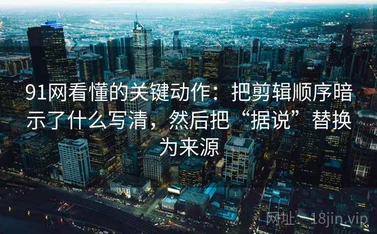 91网看懂的关键动作：把剪辑顺序暗示了什么写清，然后把“据说”替换为来源