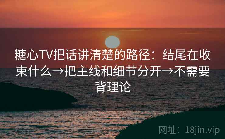 糖心TV把话讲清楚的路径：结尾在收束什么→把主线和细节分开→不需要背理论
