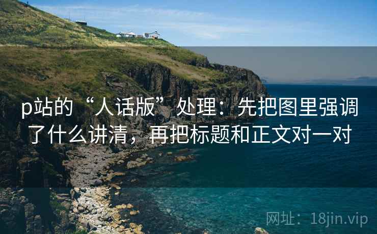 p站的“人话版”处理：先把图里强调了什么讲清，再把标题和正文对一对