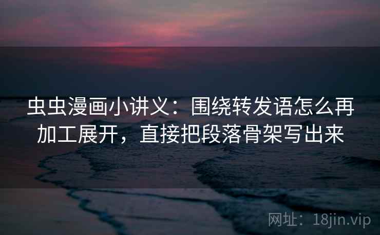 虫虫漫画小讲义：围绕转发语怎么再加工展开，直接把段落骨架写出来