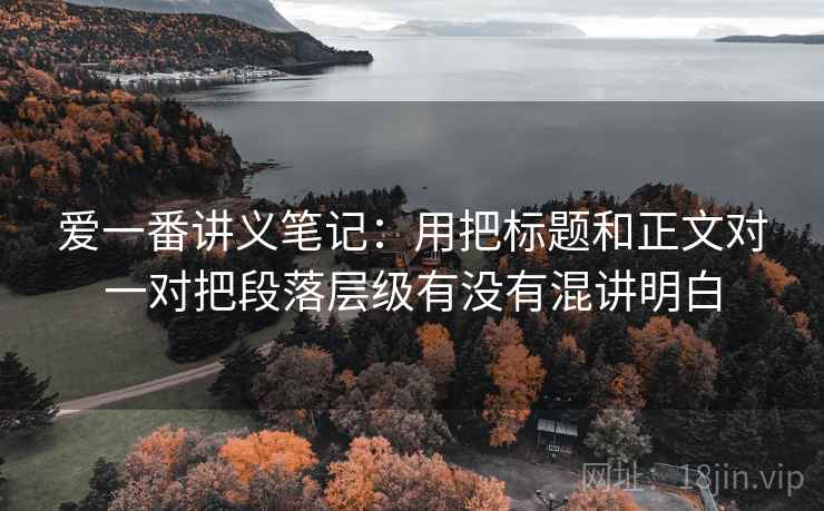 爱一番讲义笔记：用把标题和正文对一对把段落层级有没有混讲明白